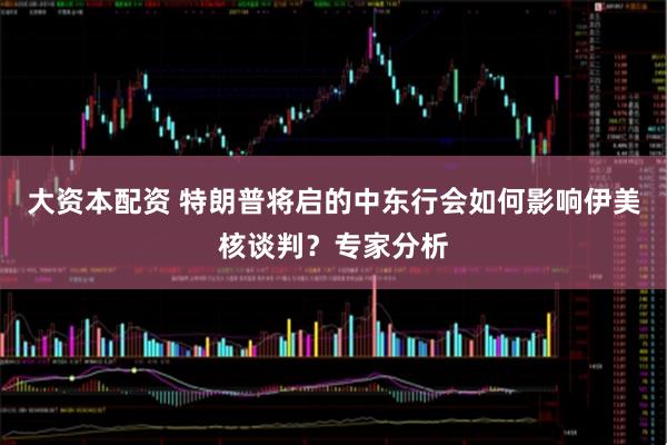 大资本配资 特朗普将启的中东行会如何影响伊美核谈判？专家分析