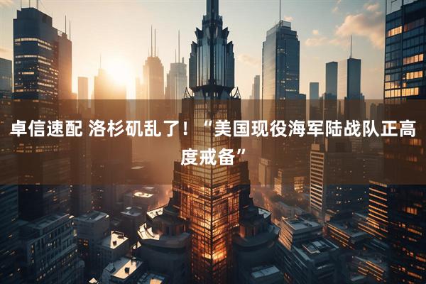 卓信速配 洛杉矶乱了！“美国现役海军陆战队正高度戒备”
