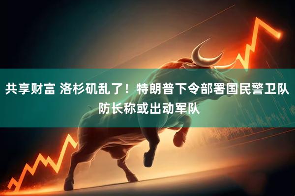 共享财富 洛杉矶乱了！特朗普下令部署国民警卫队 防长称或出动军队
