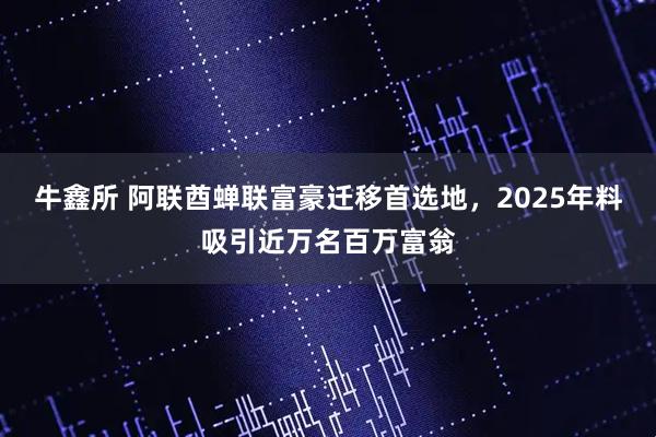 牛鑫所 阿联酋蝉联富豪迁移首选地，2025年料吸引近万名百万富翁