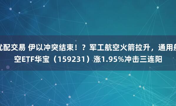 优配交易 伊以冲突结束！？军工航空火箭拉升，通用航空ETF华宝（159231）涨1.95%冲击三连阳