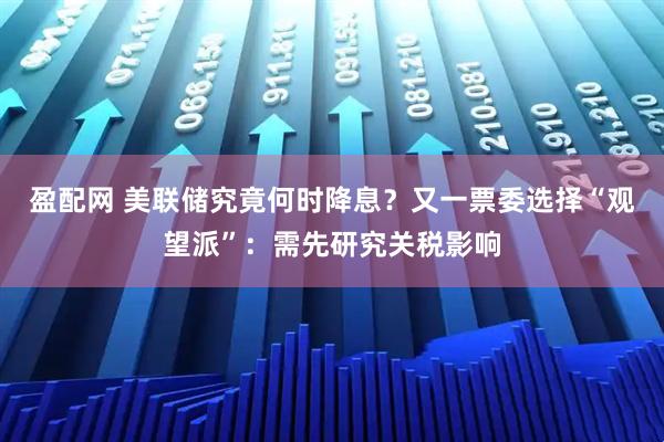 盈配网 美联储究竟何时降息？又一票委选择“观望派”：需先研究关税影响