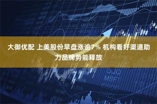 大御优配 上美股份早盘涨逾7% 机构看好渠道助力品牌势能释放