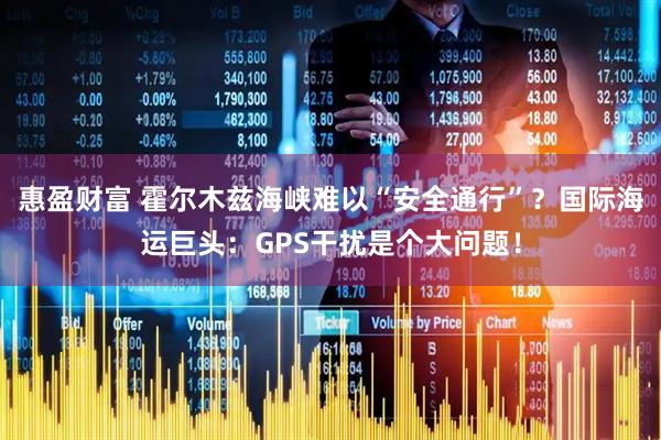 惠盈财富 霍尔木兹海峡难以“安全通行”？国际海运巨头：GPS干扰是个大问题！