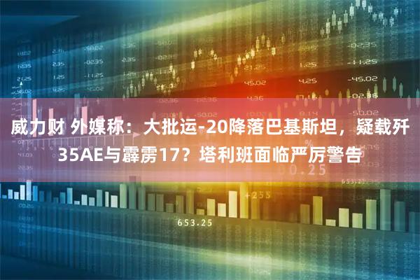 威力财 外媒称：大批运-20降落巴基斯坦，疑载歼35AE与霹雳17？塔利班面临严厉警告