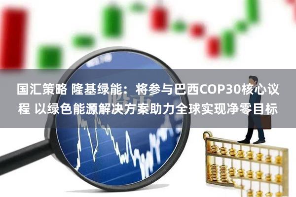 国汇策略 隆基绿能：将参与巴西COP30核心议程 以绿色能源解决方案助力全球实现净零目标