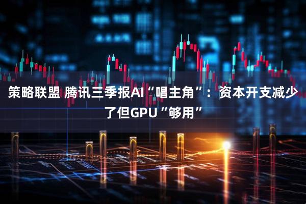 策略联盟 腾讯三季报AI“唱主角”：资本开支减少了但GPU“够用”