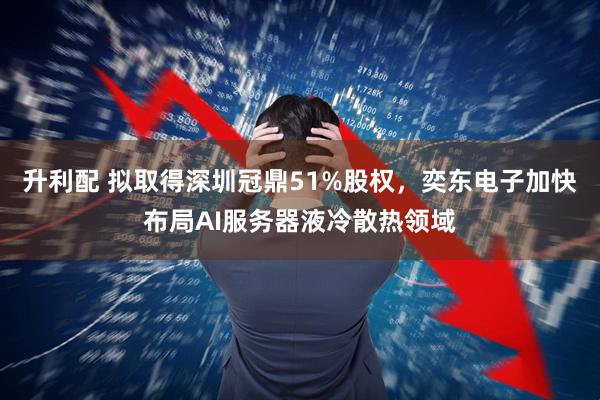 升利配 拟取得深圳冠鼎51%股权，奕东电子加快布局AI服务器液冷散热领域