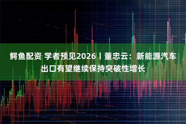 鳄鱼配资 学者预见2026丨董忠云：新能源汽车出口有望继续保持突破性增长